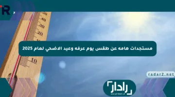 مستجدات هامة عن طقس يوم عرفة وعيد الأضحى لعام 2025